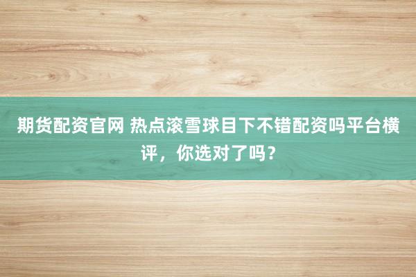 期货配资官网 热点滚雪球目下不错配资吗平台横评，你选对了吗？