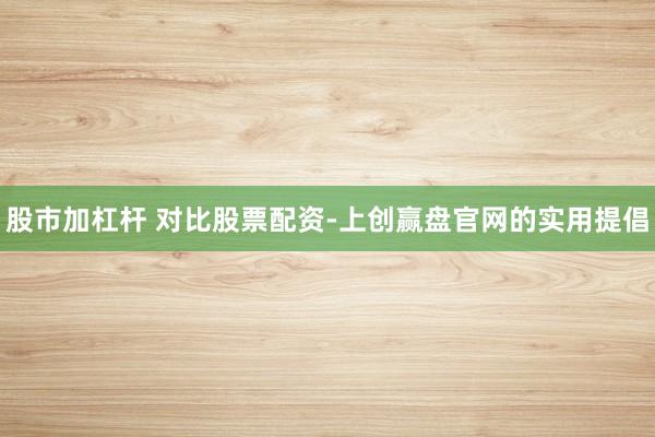 股市加杠杆 对比股票配资-上创赢盘官网的实用提倡