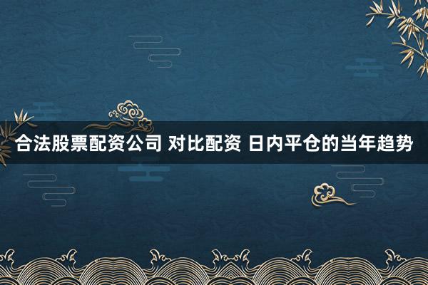 合法股票配资公司 对比配资 日内平仓的当年趋势