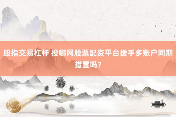 股指交易杠杆 投哪网股票配资平台援手多账户同期措置吗？