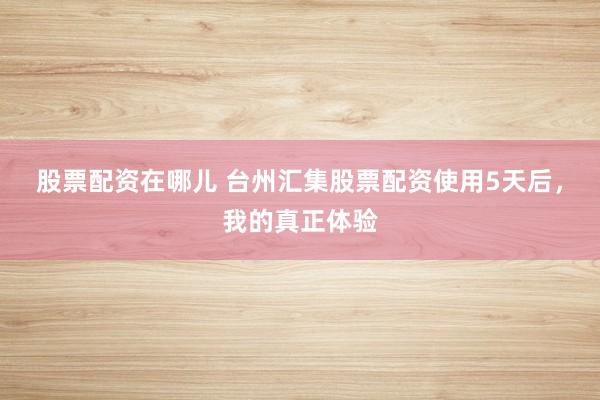 股票配资在哪儿 台州汇集股票配资使用5天后，我的真正体验