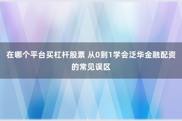 在哪个平台买杠杆股票 从0到1学会泛华金融配资的常见误区