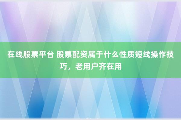 在线股票平台 股票配资属于什么性质短线操作技巧，老用户齐在用