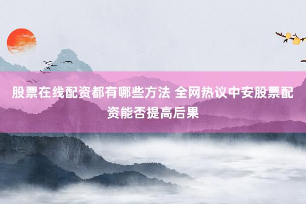 股票在线配资都有哪些方法 全网热议中安股票配资能否提高后果