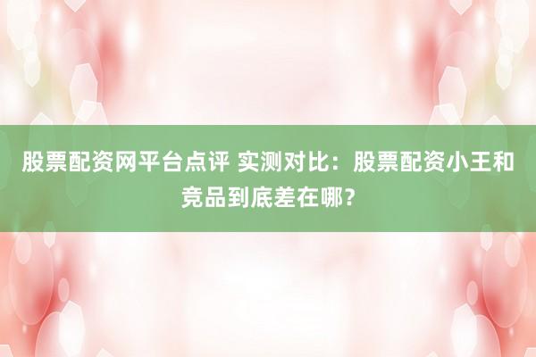 股票配资网平台点评 实测对比：股票配资小王和竞品到底差在哪？