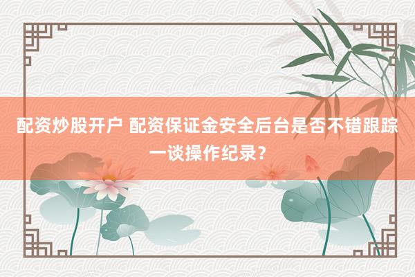 配资炒股开户 配资保证金安全后台是否不错跟踪一谈操作纪录？