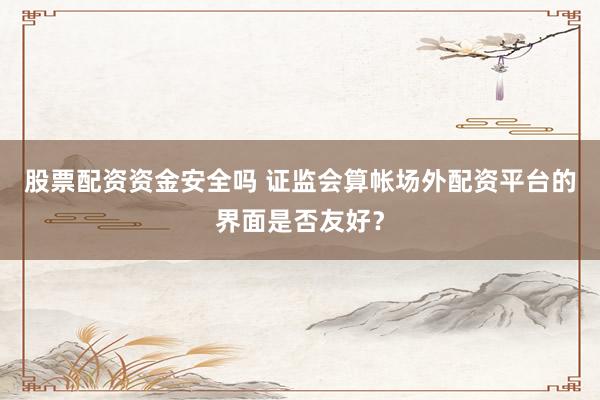 股票配资资金安全吗 证监会算帐场外配资平台的界面是否友好？