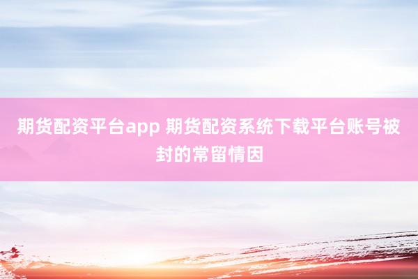 期货配资平台app 期货配资系统下载平台账号被封的常留情因