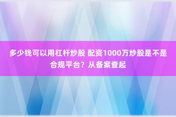 多少钱可以用杠杆炒股 配资1000万炒股是不是合规平台？从备案查起