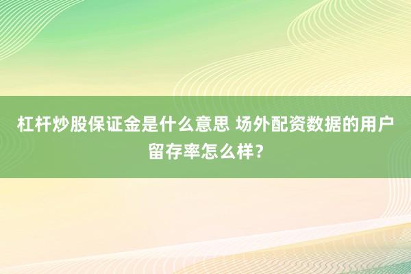 杠杆炒股保证金是什么意思 场外配资数据的用户留存率怎么样？