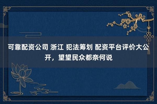 可靠配资公司 浙江 犯法筹划 配资平台评价大公开，望望民众都奈何说