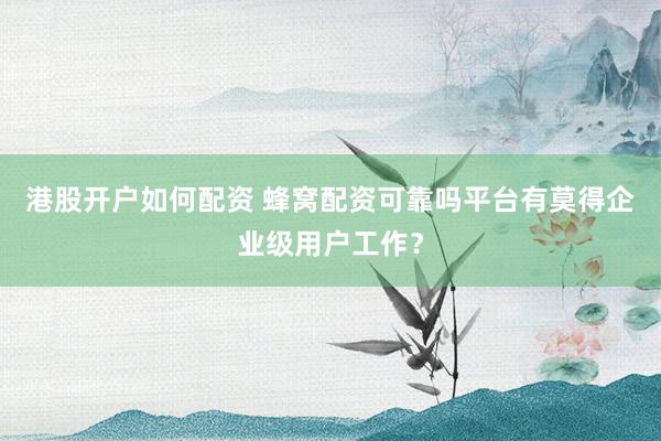 港股开户如何配资 蜂窝配资可靠吗平台有莫得企业级用户工作？
