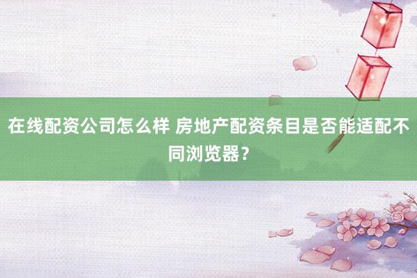 在线配资公司怎么样 房地产配资条目是否能适配不同浏览器？