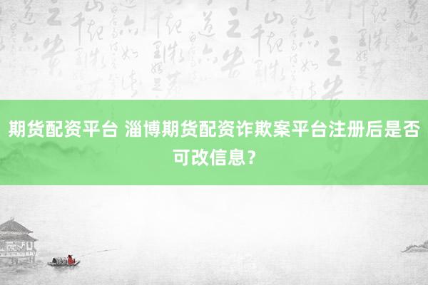 期货配资平台 淄博期货配资诈欺案平台注册后是否可改信息？