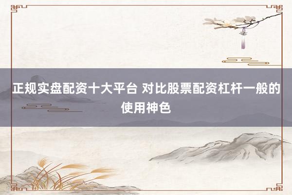 正规实盘配资十大平台 对比股票配资杠杆一般的使用神色