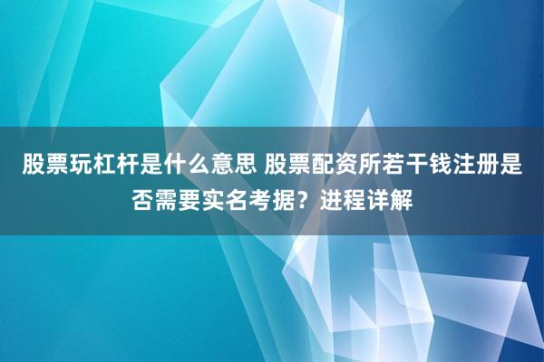 股票玩杠杆是什么意思 股票配资所若干钱注册是否需要实名考据？进程详解