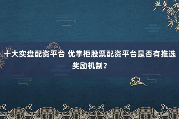 十大实盘配资平台 优掌柜股票配资平台是否有推选奖励机制？