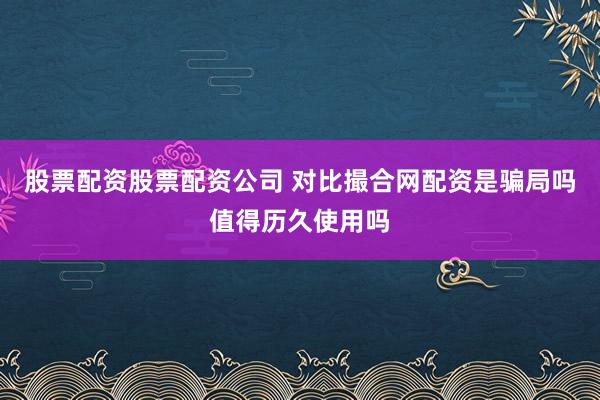 股票配资股票配资公司 对比撮合网配资是骗局吗值得历久使用吗