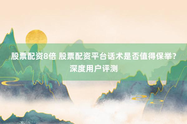 股票配资8倍 股票配资平台话术是否值得保举？深度用户评测