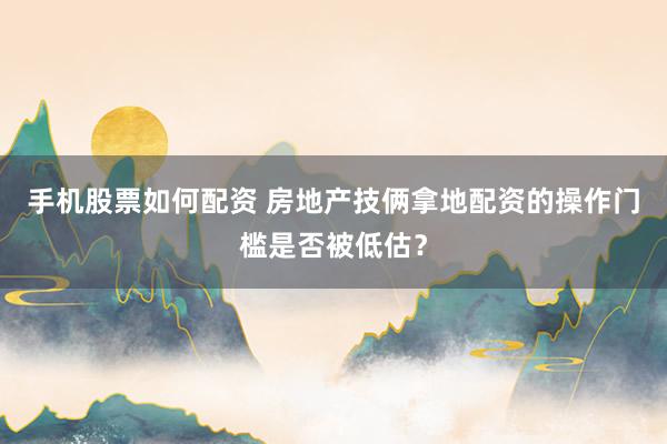 手机股票如何配资 房地产技俩拿地配资的操作门槛是否被低估？