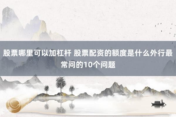 股票哪里可以加杠杆 股票配资的额度是什么外行最常问的10个问题