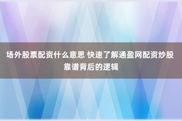 场外股票配资什么意思 快速了解通盈网配资炒股 靠谱背后的逻辑