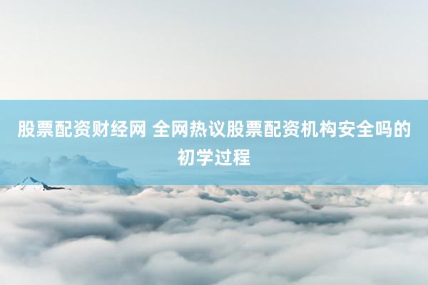 股票配资财经网 全网热议股票配资机构安全吗的初学过程