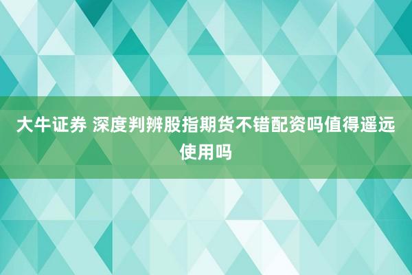 大牛证券 深度判辨股指期货不错配资吗值得遥远使用吗