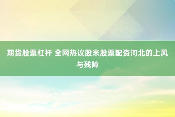 期货股票杠杆 全网热议股米股票配资河北的上风与残障