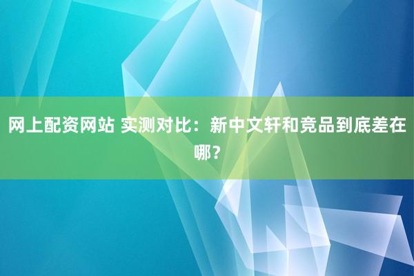 网上配资网站 实测对比：新中文轩和竞品到底差在哪？