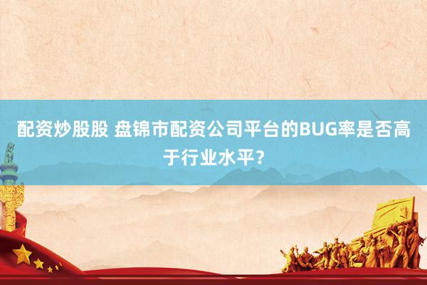 配资炒股股 盘锦市配资公司平台的BUG率是否高于行业水平？