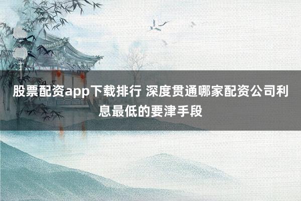股票配资app下载排行 深度贯通哪家配资公司利息最低的要津手段