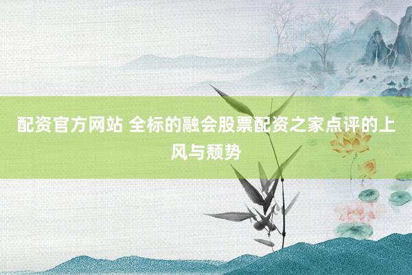配资官方网站 全标的融会股票配资之家点评的上风与颓势
