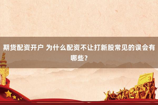 期货配资开户 为什么配资不让打新股常见的误会有哪些？