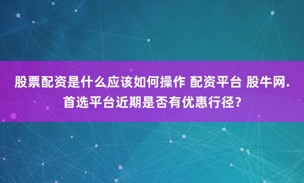 股票配资是什么应该如何操作 配资平台 股牛网.首选平台近期是否有优惠行径？