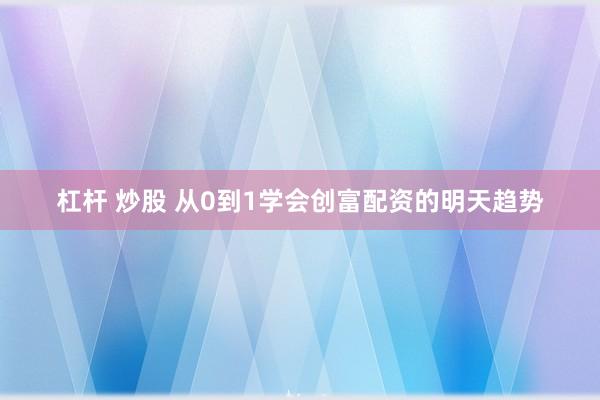 杠杆 炒股 从0到1学会创富配资的明天趋势