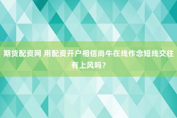 期货配资网 用配资开户相信尚牛在线作念短线交往有上风吗？