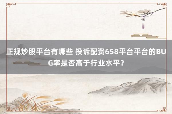 正规炒股平台有哪些 投诉配资658平台平台的BUG率是否高于行业水平？
