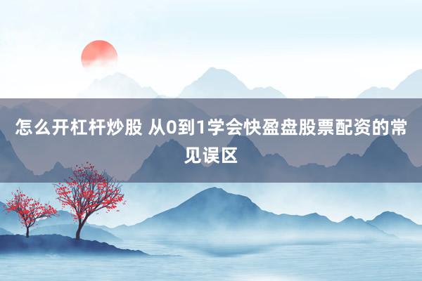 怎么开杠杆炒股 从0到1学会快盈盘股票配资的常见误区