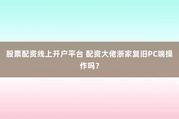 股票配资线上开户平台 配资大佬浙家复旧PC端操作吗？