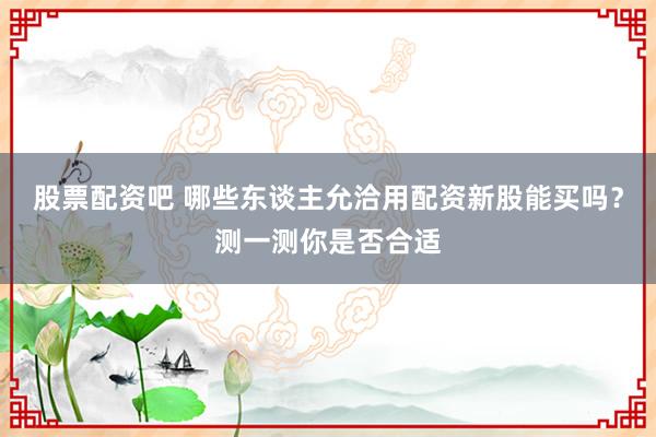 股票配资吧 哪些东谈主允洽用配资新股能买吗？测一测你是否合适