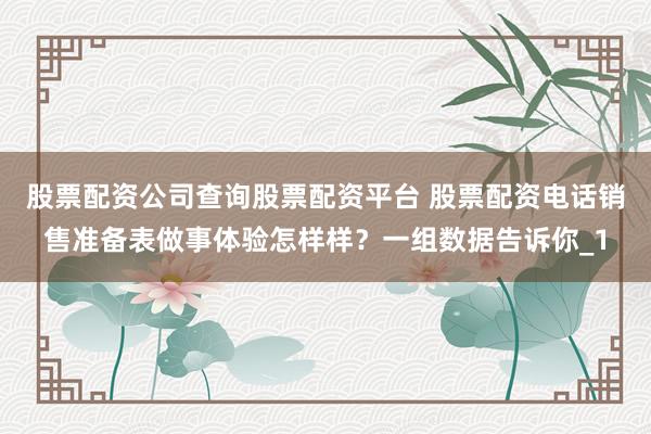 股票配资公司查询股票配资平台 股票配资电话销售准备表做事体验怎样样？一组数据告诉你_1