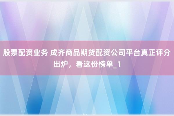股票配资业务 成齐商品期货配资公司平台真正评分出炉，看这份榜单_1