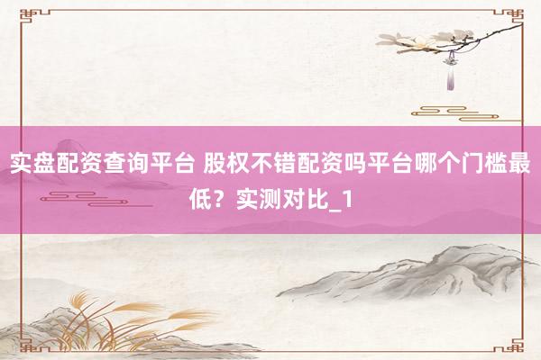 实盘配资查询平台 股权不错配资吗平台哪个门槛最低？实测对比_1