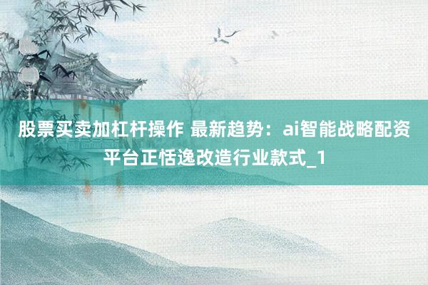 股票买卖加杠杆操作 最新趋势：ai智能战略配资平台正恬逸改造行业款式_1