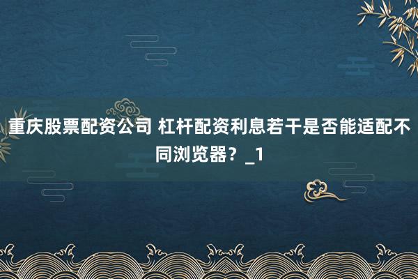 重庆股票配资公司 杠杆配资利息若干是否能适配不同浏览器？_1