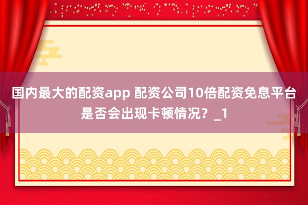 国内最大的配资app 配资公司10倍配资免息平台是否会出现卡顿情况？_1