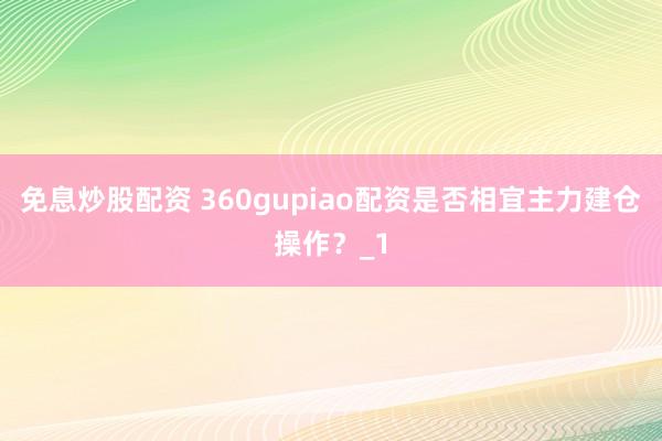免息炒股配资 360gupiao配资是否相宜主力建仓操作？_1