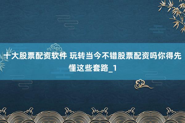 十大股票配资软件 玩转当今不错股票配资吗你得先懂这些套路_1