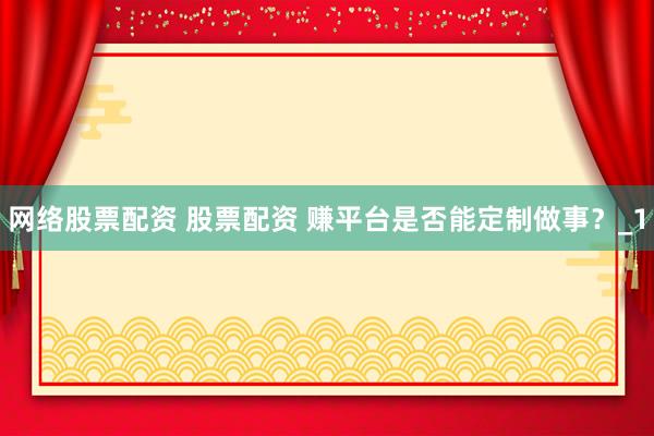 网络股票配资 股票配资 赚平台是否能定制做事？_1